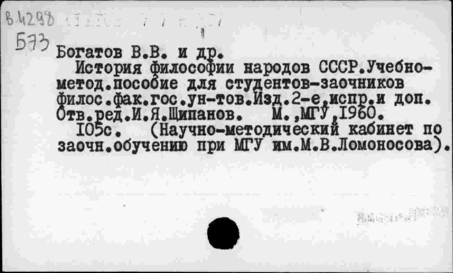 ﻿у Богатов В.В. и др.
История философии народов СССР.Учебно-метод.пособие для студентов-заочников филос.фак.гос.ун-тов.Изд.2-е,испр.и доп. Отв.ред.И.Я.Щипанов. М.,МГУ.1960.
Ю5с. (Научно-методический кабинет пр заочн.обучению при МГУ им.М.В.Ломоносова).